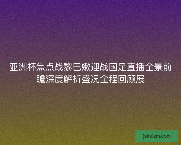 亚洲杯焦点战黎巴嫩迎战国足直播全景前瞻深度解析盛况全程回顾展