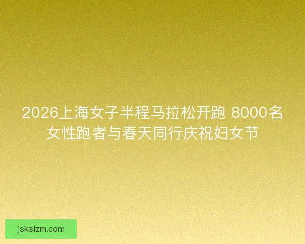 2026上海女子半程马拉松开跑 8000名女性跑者与春天同行庆祝妇女节