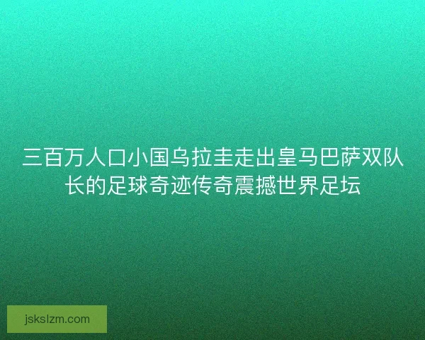 三百万人口小国乌拉圭走出皇马巴萨双队长的足球奇迹传奇震撼世界足坛