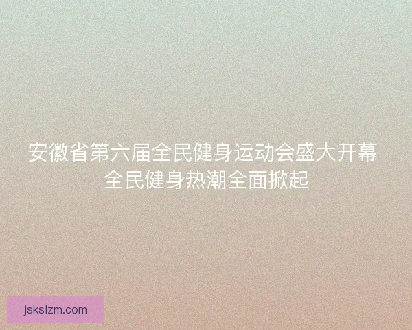 安徽省第六届全民健身运动会盛大开幕 全民健身热潮全面掀起
