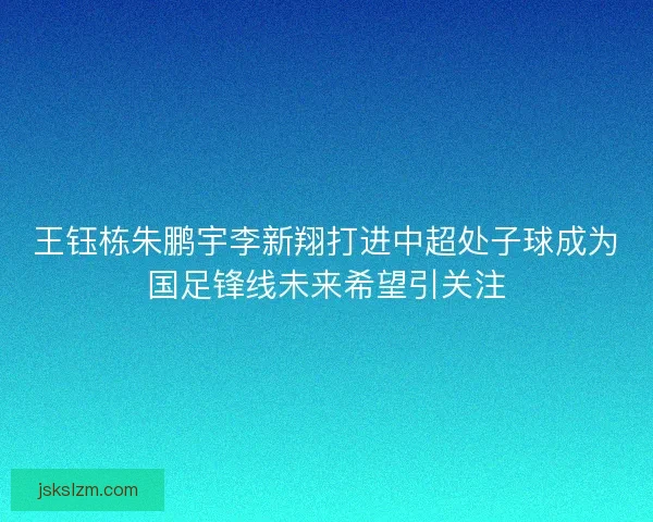 王钰栋朱鹏宇李新翔打进中超处子球成为国足锋线未来希望引关注