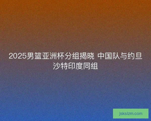 2025男篮亚洲杯分组揭晓 中国队与约旦沙特印度同组