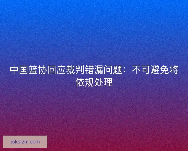 中国篮协回应裁判错漏问题：不可避免将依规处理