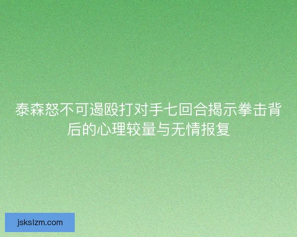 泰森怒不可遏殴打对手七回合揭示拳击背后的心理较量与无情报复