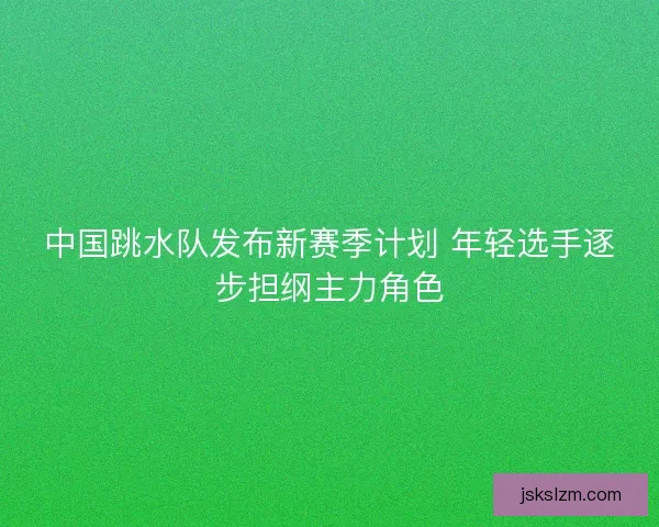 中国跳水队发布新赛季计划 年轻选手逐步担纲主力角色
