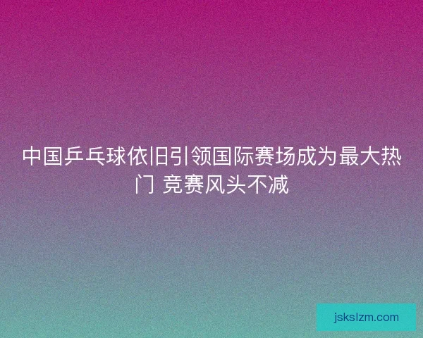 中国乒乓球依旧引领国际赛场成为最大热门 竞赛风头不减