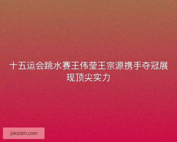 十五运会跳水赛王伟莹王宗源携手夺冠展现顶尖实力