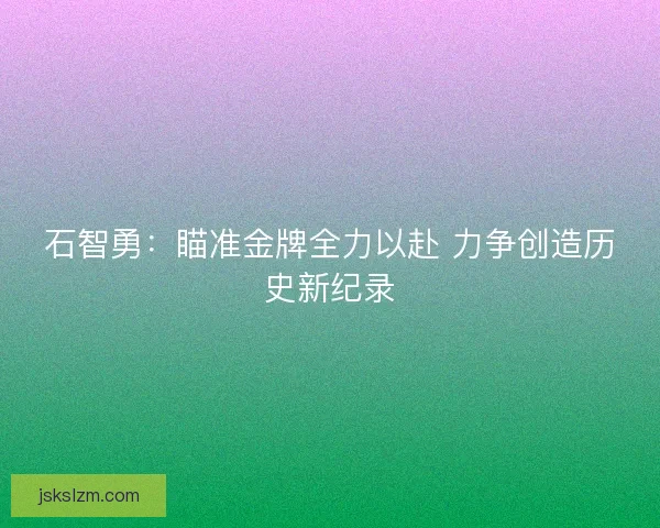 石智勇：瞄准金牌全力以赴 力争创造历史新纪录