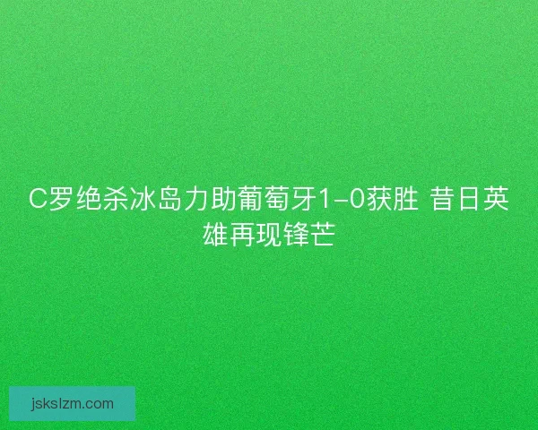 C罗绝杀冰岛力助葡萄牙1-0获胜 昔日英雄再现锋芒