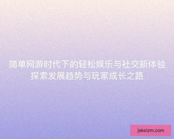简单网游时代下的轻松娱乐与社交新体验探索发展趋势与玩家成长之路